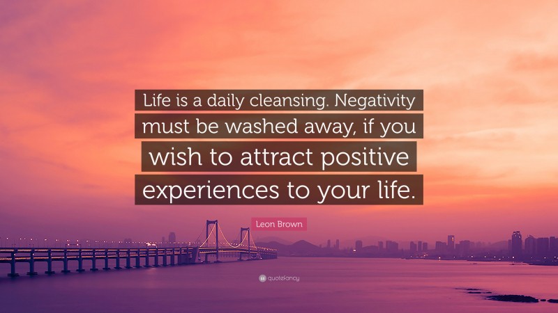Leon Brown Quote: “Life is a daily cleansing. Negativity must be washed away, if you wish to attract positive experiences to your life.”