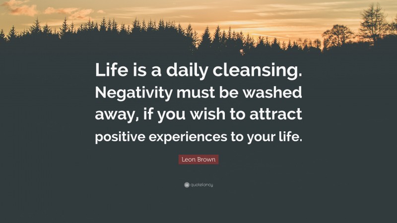 Leon Brown Quote: “Life is a daily cleansing. Negativity must be washed away, if you wish to attract positive experiences to your life.”