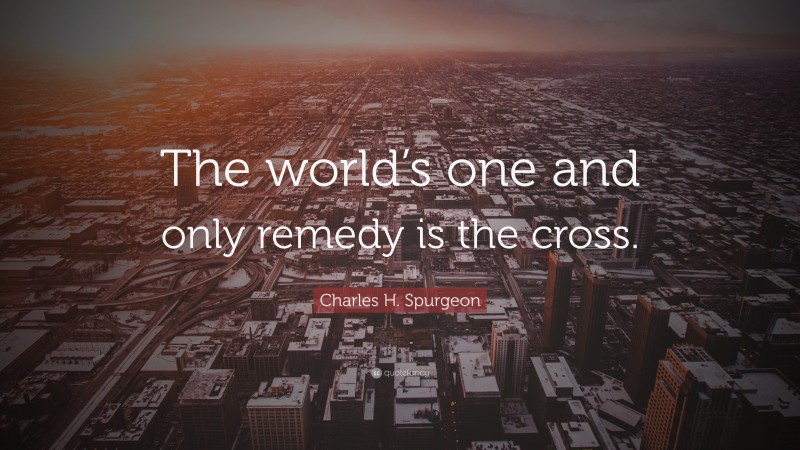 Charles H. Spurgeon Quote: “The world’s one and only remedy is the cross.”
