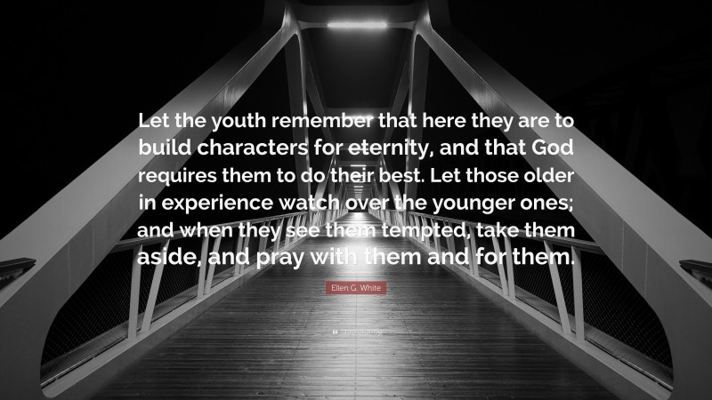 Ellen G. White Quote: “Let the youth remember that here they are to build characters for eternity, and that God requires them to do their best. Let those older in experience watch over the younger ones; and when they see them tempted, take them aside, and pray with them and for them.”