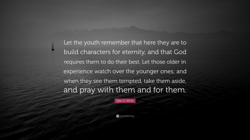 Ellen G. White Quote: “Let the youth remember that here they are to build characters for eternity, and that God requires them to do their best. Let those older in experience watch over the younger ones; and when they see them tempted, take them aside, and pray with them and for them.”