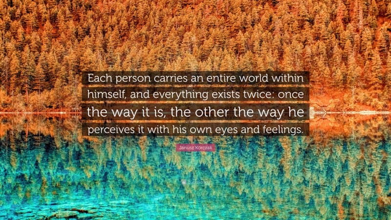Janusz Korczak Quote: “Each person carries an entire world within himself, and everything exists twice: once the way it is, the other the way he perceives it with his own eyes and feelings.”