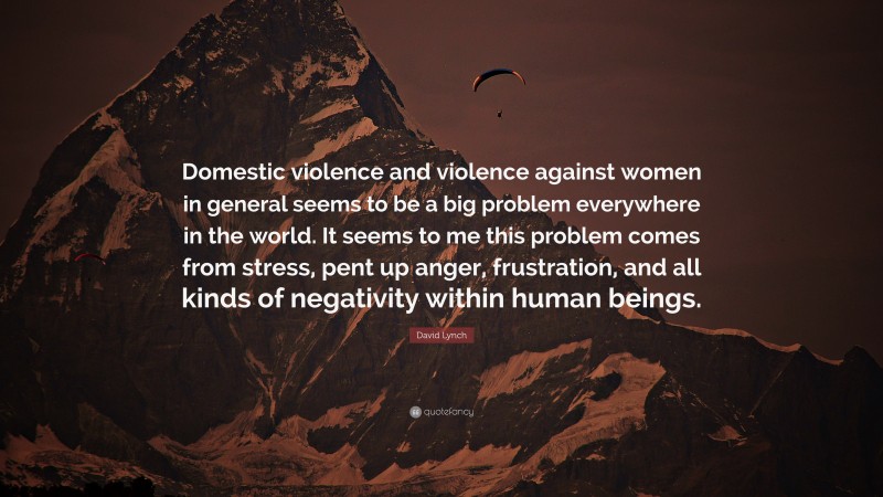David Lynch Quote: “Domestic violence and violence against women in general seems to be a big problem everywhere in the world. It seems to me this problem comes from stress, pent up anger, frustration, and all kinds of negativity within human beings.”