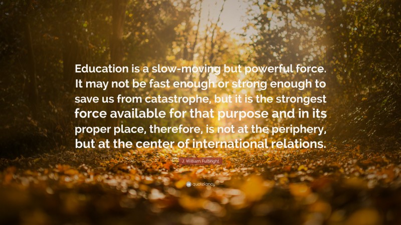 J. William Fulbright Quote: “Education is a slow-moving but powerful force. It may not be fast enough or strong enough to save us from catastrophe, but it is the strongest force available for that purpose and in its proper place, therefore, is not at the periphery, but at the center of international relations.”