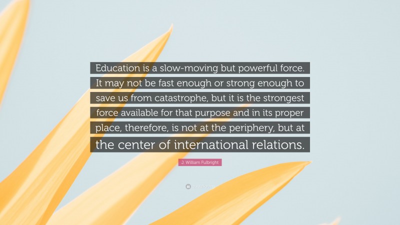 J. William Fulbright Quote: “Education is a slow-moving but powerful force. It may not be fast enough or strong enough to save us from catastrophe, but it is the strongest force available for that purpose and in its proper place, therefore, is not at the periphery, but at the center of international relations.”