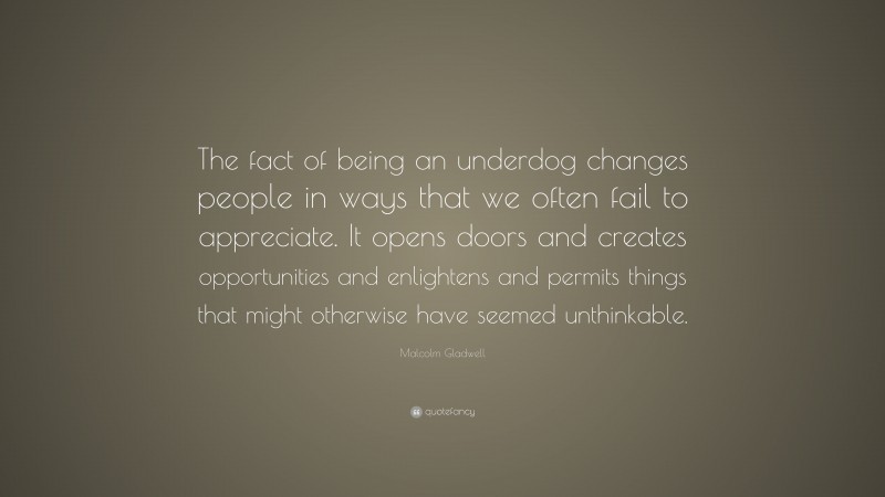Malcolm Gladwell Quote: “The fact of being an underdog changes people in ways that we often fail to appreciate. It opens doors and creates opportunities and enlightens and permits things that might otherwise have seemed unthinkable.”
