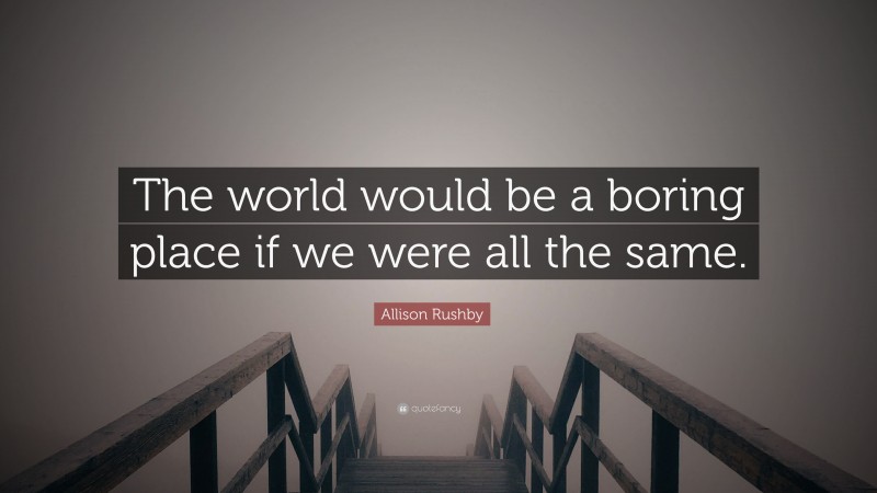 Allison Rushby Quote: “The world would be a boring place if we were all the same.”