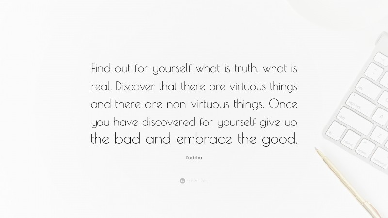 Buddha Quote: “Find out for yourself what is truth, what is real. Discover that there are virtuous things and there are non-virtuous things. Once you have discovered for yourself give up the bad and embrace the good.”