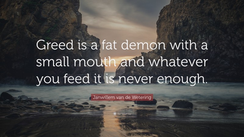 Janwillem van de Wetering Quote: “Greed is a fat demon with a small mouth and whatever you feed it is never enough.”