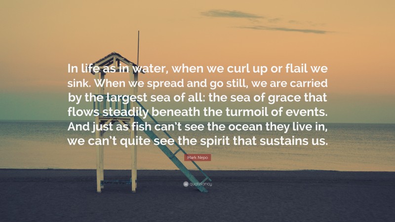 Mark Nepo Quote: “In life as in water, when we curl up or flail we sink. When we spread and go still, we are carried by the largest sea of all: the sea of grace that flows steadily beneath the turmoil of events. And just as fish can’t see the ocean they live in, we can’t quite see the spirit that sustains us.”