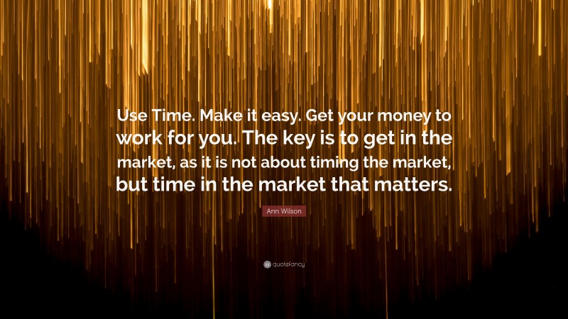 Ann Wilson Quote: “Use Time. Make it easy. Get your money to work for you. The key is to get in the market, as it is not about timing the market, but time in the market that matters.”