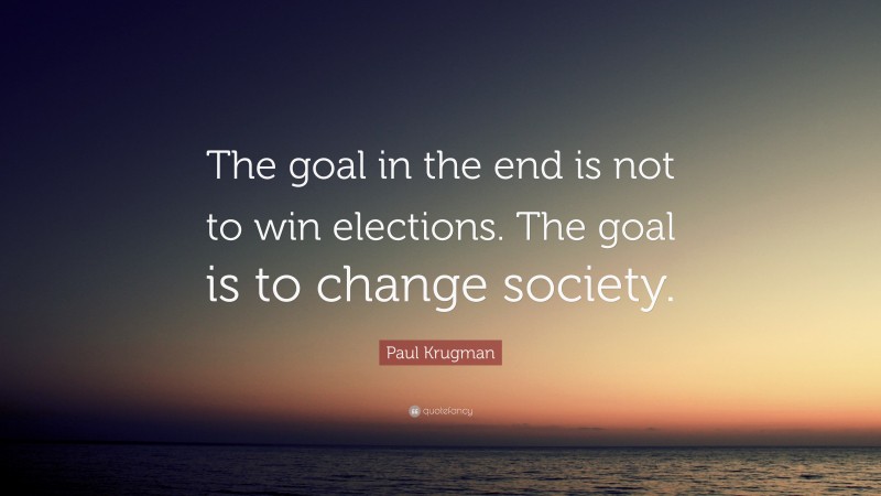 Paul Krugman Quote: “The goal in the end is not to win elections. The goal is to change society.”