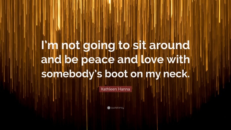 Kathleen Hanna Quote: “I’m not going to sit around and be peace and love with somebody’s boot on my neck.”