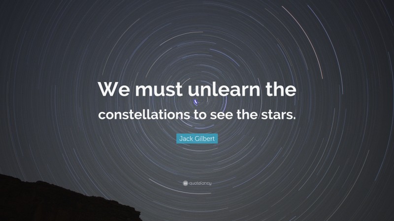 Jack Gilbert Quote: “We must unlearn the constellations to see the stars.”