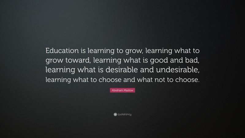 Abraham Maslow Quote: “Education is learning to grow, learning what to grow toward, learning what is good and bad, learning what is desirable and undesirable, learning what to choose and what not to choose.”