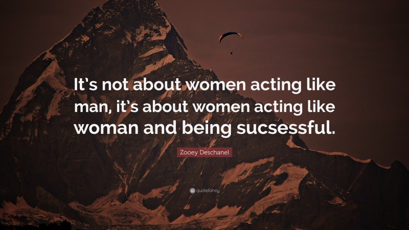 Zooey Deschanel Quote: “It’s not about women acting like man, it’s about women acting like woman and being sucsessful.”
