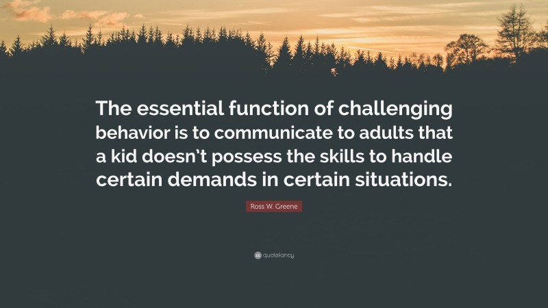 Ross W. Greene Quote: “The essential function of challenging behavior is to communicate to adults that a kid doesn’t possess the skills to handle certain demands in certain situations.”