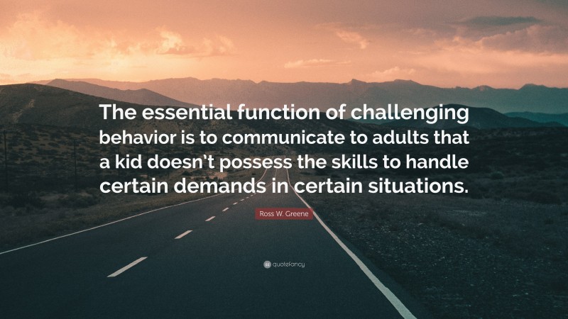 Ross W. Greene Quote: “The essential function of challenging behavior is to communicate to adults that a kid doesn’t possess the skills to handle certain demands in certain situations.”