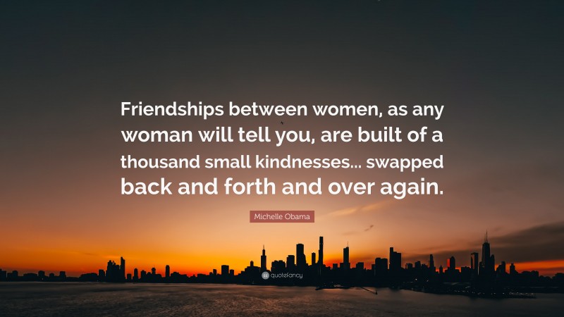 Michelle Obama Quote: “Friendships between women, as any woman will tell you, are built of a thousand small kindnesses... swapped back and forth and over again.”