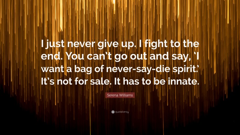 Serena Williams Quote: “I just never give up. I fight to the end. You can’t go out and say, ‘I want a bag of never-say-die spirit.’ It’s not for sale. It has to be innate.”