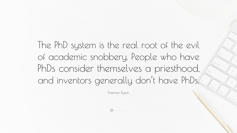 Freeman Dyson Quote: “The PhD system is the real root of the evil of academic snobbery. People who have PhDs consider themselves a priesthood, and inventors generally don’t have PhDs.”