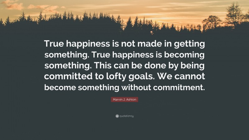 Marvin J. Ashton Quote: “True happiness is not made in getting something. True happiness is becoming something. This can be done by being committed to lofty goals. We cannot become something without commitment.”