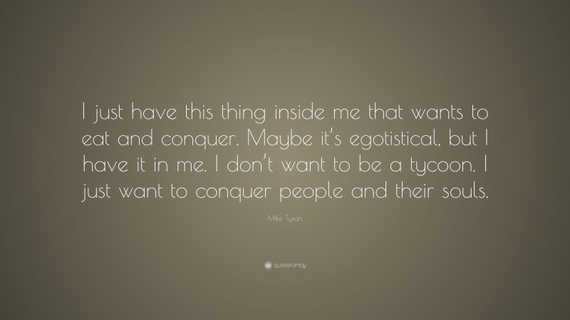 Mike Tyson Quote: “I just have this thing inside me that wants to eat and conquer. Maybe it’s egotistical, but I have it in me. I don’t want to be a tycoon. I just want to conquer people and their souls.”