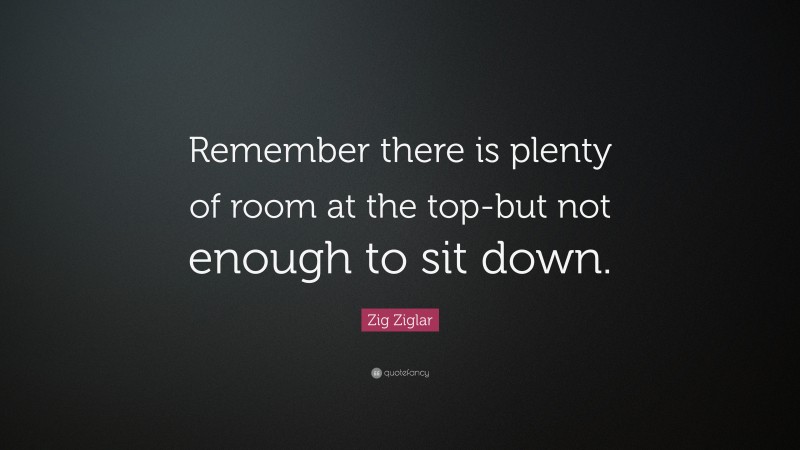Zig Ziglar Quote: “Remember there is plenty of room at the top-but not enough to sit down.”