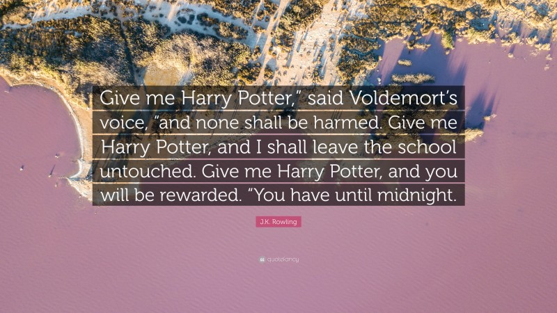 J.K. Rowling Quote: “Give me Harry Potter,” said Voldemort’s voice, “and none shall be harmed. Give me Harry Potter, and I shall leave the school untouched. Give me Harry Potter, and you will be rewarded. “You have until midnight.”