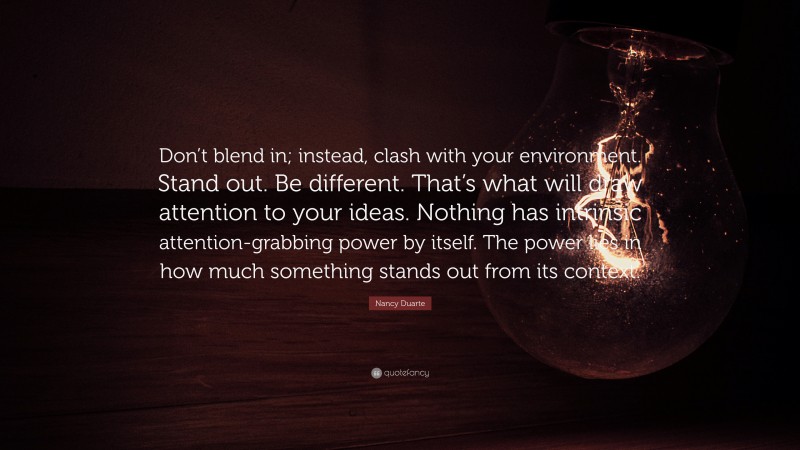 Nancy Duarte Quote: “Don’t blend in; instead, clash with your environment. Stand out. Be different. That’s what will draw attention to your ideas. Nothing has intrinsic attention-grabbing power by itself. The power lies in how much something stands out from its context.”