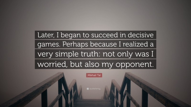 Mikhail Tal Quote: “Later, I began to succeed in decisive games. Perhaps because I realized a very simple truth: not only was I worried, but also my opponent.”