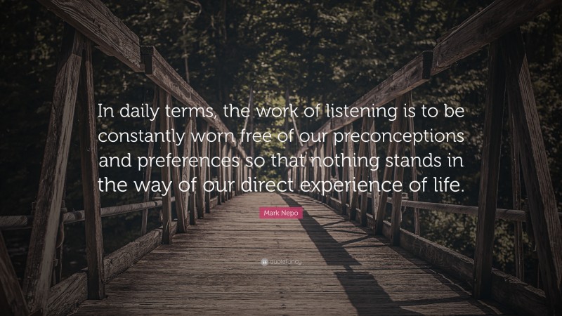 Mark Nepo Quote: “In daily terms, the work of listening is to be constantly worn free of our preconceptions and preferences so that nothing stands in the way of our direct experience of life.”