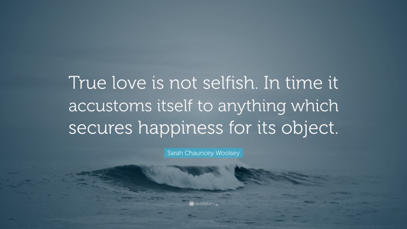 Sarah Chauncey Woolsey Quote: “True love is not selfish. In time it accustoms itself to anything which secures happiness for its object.”