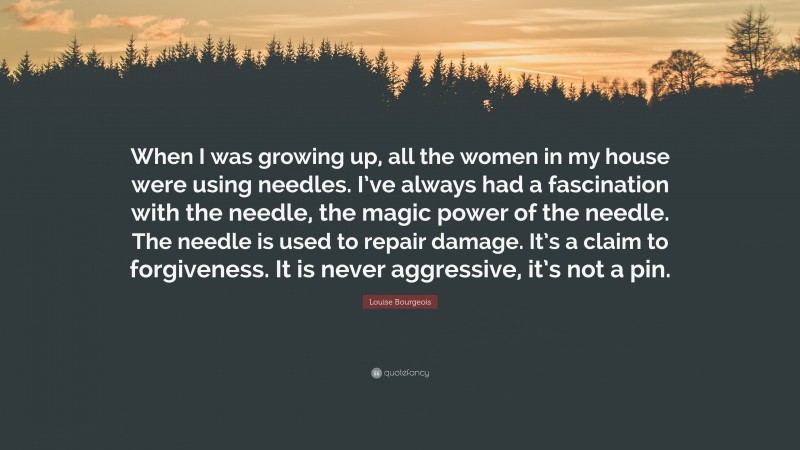 Louise Bourgeois Quote: “When I was growing up, all the women in my house were using needles. I’ve always had a fascination with the needle, the magic power of the needle. The needle is used to repair damage. It’s a claim to forgiveness. It is never aggressive, it’s not a pin.”