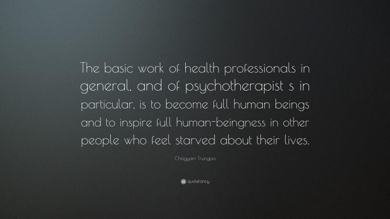 Chögyam Trungpa Quote: “The basic work of health professionals in general, and of psychotherapist s in particular, is to become full human beings and to inspire full human-beingness in other people who feel starved about their lives.”