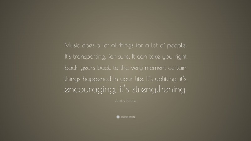 Aretha Franklin Quote: “Music does a lot of things for a lot of people. It’s transporting, for sure. It can take you right back, years back, to the very moment certain things happened in your life. It’s uplifting, it’s encouraging, it’s strengthening.”