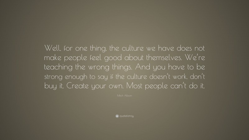 Mitch Albom Quote: “Well, for one thing, the culture we have does not make people feel good about themselves. We’re teaching the wrong things. And you have to be strong enough to say if the culture doesn’t work, don’t buy it. Create your own. Most people can’t do it.”
