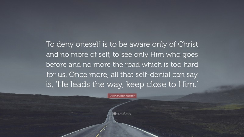 Dietrich Bonhoeffer Quote: “To deny oneself is to be aware only of Christ and no more of self, to see only Him who goes before and no more the road which is too hard for us. Once more, all that self-denial can say is, ‘He leads the way, keep close to Him.’”