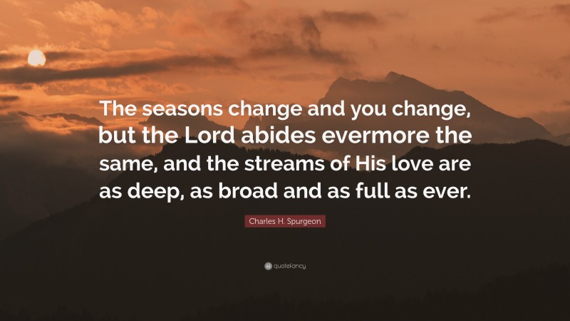 Charles H. Spurgeon Quote: “The seasons change and you change, but the Lord abides evermore the same, and the streams of His love are as deep, as broad and as full as ever.”