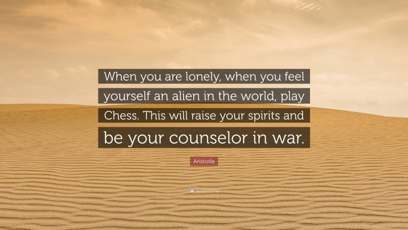 Aristotle Quote: “When you are lonely, when you feel yourself an alien in the world, play Chess. This will raise your spirits and be your counselor in war.”