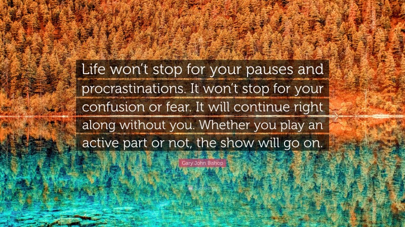 Gary John Bishop Quote: “Life won’t stop for your pauses and procrastinations. It won’t stop for your confusion or fear. It will continue right along without you. Whether you play an active part or not, the show will go on.”