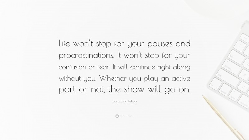 Gary John Bishop Quote: “Life won’t stop for your pauses and procrastinations. It won’t stop for your confusion or fear. It will continue right along without you. Whether you play an active part or not, the show will go on.”
