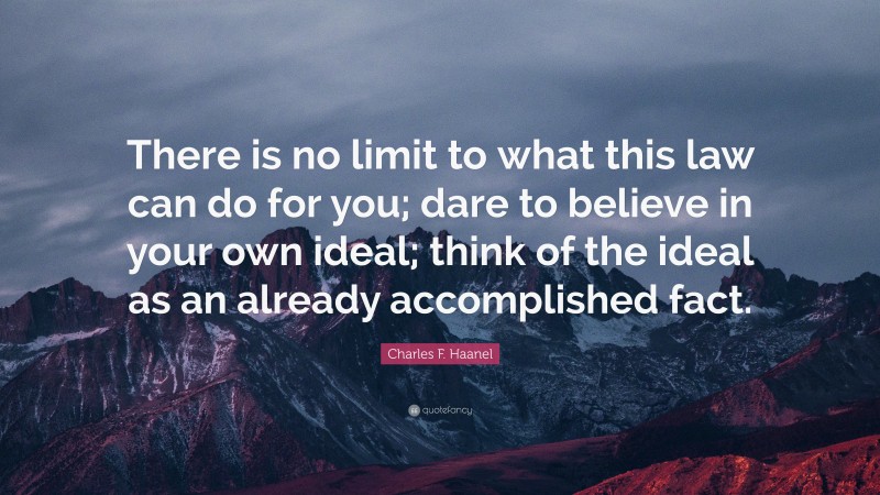 Charles F. Haanel Quote: “There is no limit to what this law can do for you; dare to believe in your own ideal; think of the ideal as an already accomplished fact.”