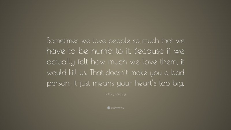 Brittany Murphy Quote: “Sometimes we love people so much that we have to be numb to it. Because if we actually felt how much we love them, it would kill us. That doesn’t make you a bad person. It just means your heart’s too big.”