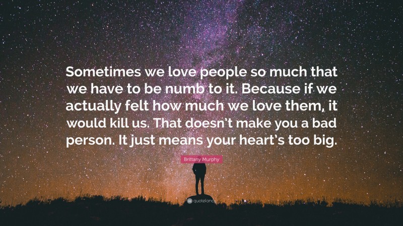 Brittany Murphy Quote: “Sometimes we love people so much that we have to be numb to it. Because if we actually felt how much we love them, it would kill us. That doesn’t make you a bad person. It just means your heart’s too big.”