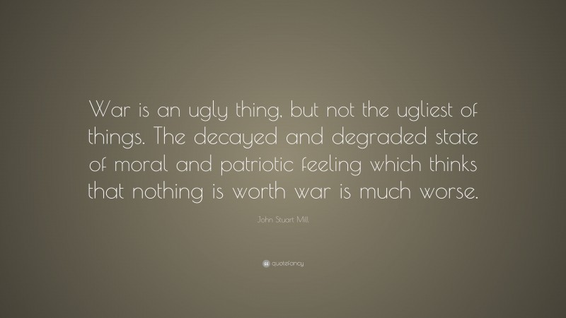 John Stuart Mill Quote: “War is an ugly thing, but not the ugliest of things. The decayed and degraded state of moral and patriotic feeling which thinks that nothing is worth war is much worse.”
