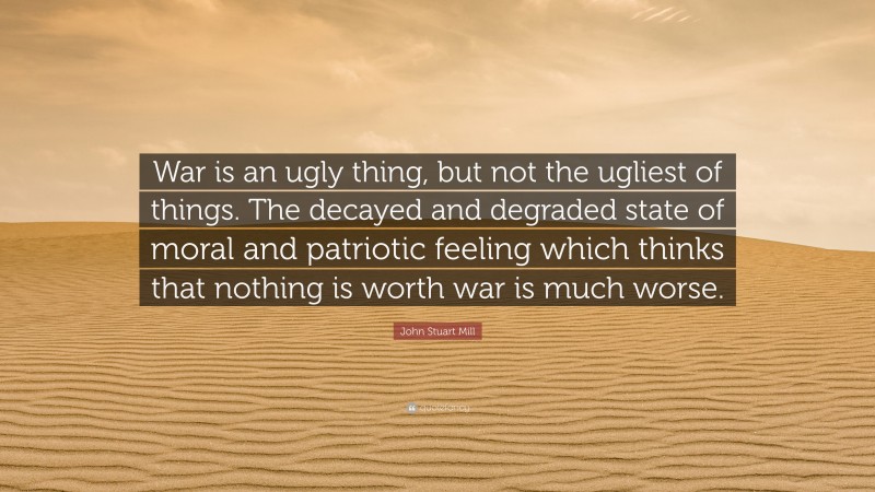 John Stuart Mill Quote: “War is an ugly thing, but not the ugliest of things. The decayed and degraded state of moral and patriotic feeling which thinks that nothing is worth war is much worse.”