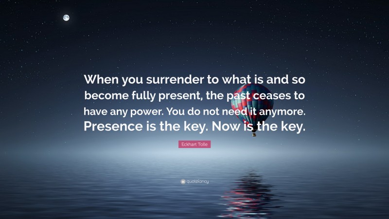 Eckhart Tolle Quote: “When you surrender to what is and so become fully present, the past ceases to have any power. You do not need it anymore. Presence is the key. Now is the key.”