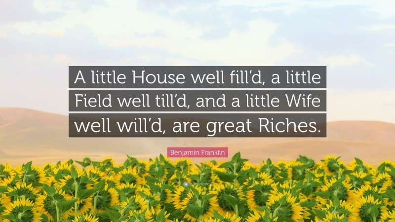 Benjamin Franklin Quote: “A little House well fill’d, a little Field well till’d, and a little Wife well will’d, are great Riches.”