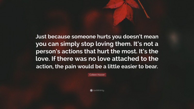 Colleen Hoover Quote: “Just because someone hurts you doesn’t mean you can simply stop loving them. It’s not a person’s actions that hurt the most. It’s the love. If there was no love attached to the action, the pain would be a little easier to bear.”